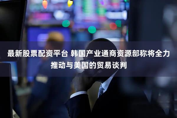 最新股票配资平台 韩国产业通商资源部称将全力推动与美国的贸易谈判