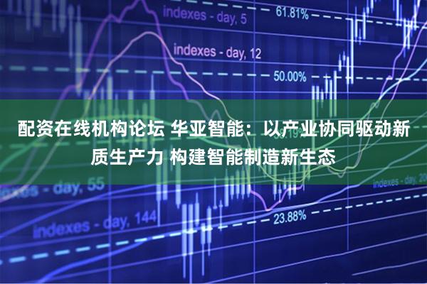 配资在线机构论坛 华亚智能：以产业协同驱动新质生产力 构建智能制造新生态