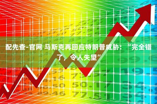 配先查-官网 马斯克再回应特朗普威胁：“完全错了，令人失望”