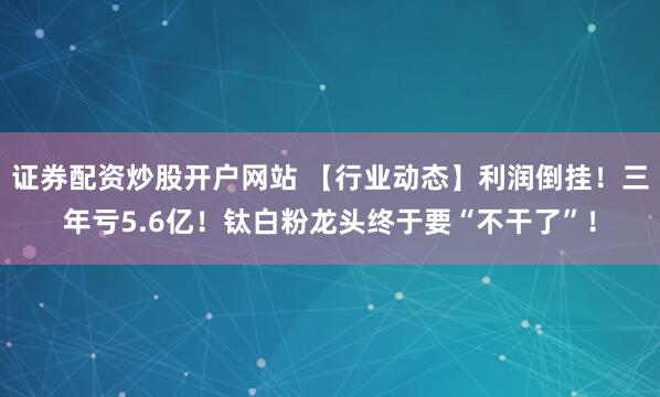 证券配资炒股开户网站 【行业动态】利润倒挂！三年亏5.6亿！钛白粉龙头终于要“不干了”！