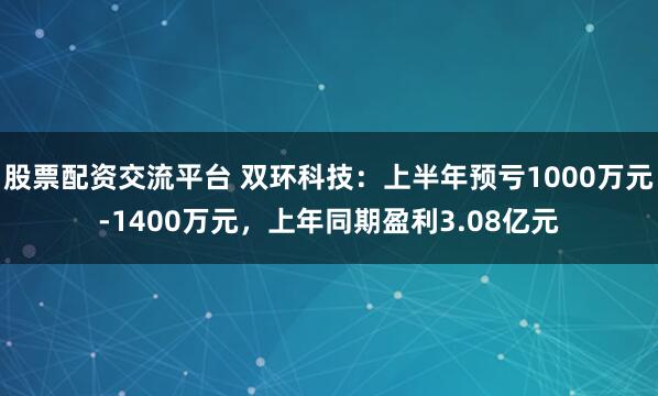 股票配资交流平台 双环科技：上半年预亏1000万元-1400万元，上年同期盈利3.08亿元