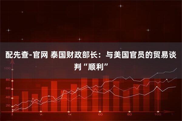 配先查-官网 泰国财政部长：与美国官员的贸易谈判“顺利”