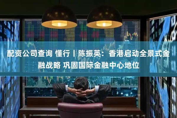 配资公司查询 懂行丨陈振英：香港启动全景式金融战略 巩固国际金融中心地位
