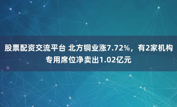 股票配资交流平台 北方铜业涨7.72%，有2家机构专用席位净卖出1.02亿元