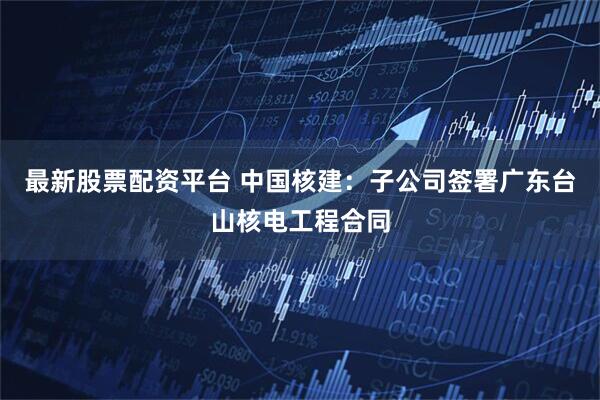 最新股票配资平台 中国核建：子公司签署广东台山核电工程合同
