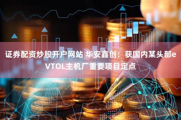 证券配资炒股开户网站 华安鑫创:获国内某头部eVTOL主机厂重要项目定点