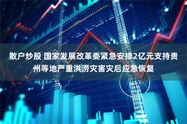散户炒股 国家发展改革委紧急安排2亿元支持贵州等地严重洪涝灾害灾后应急恢复