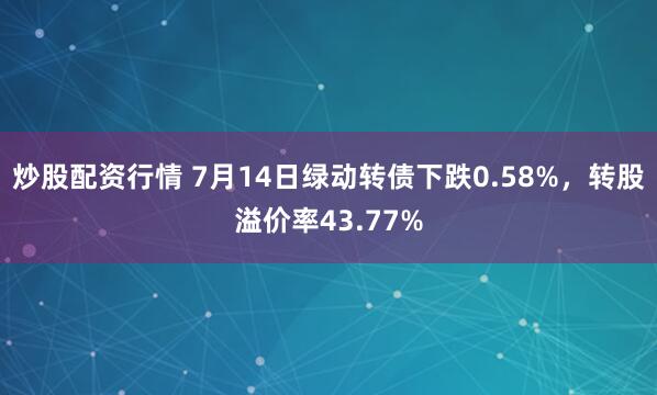 炒股配资行情 7月14日绿动转债下跌0.58%，转股溢价率43.77%