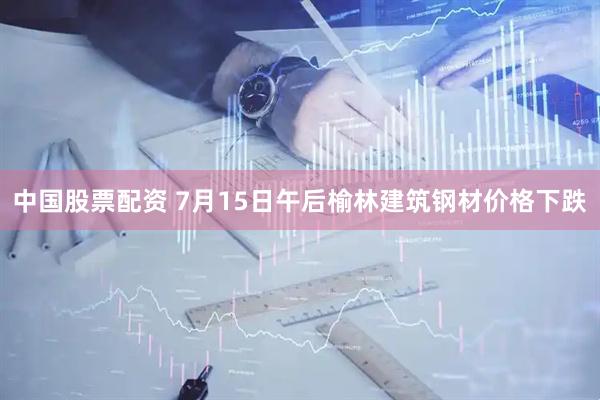中国股票配资 7月15日午后榆林建筑钢材价格下跌
