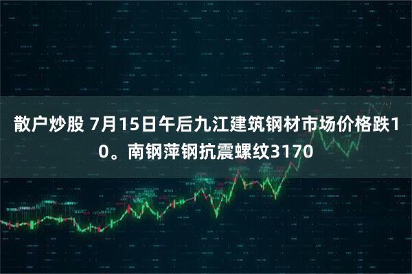 散户炒股 7月15日午后九江建筑钢材市场价格跌10。南钢萍钢抗震螺纹3170