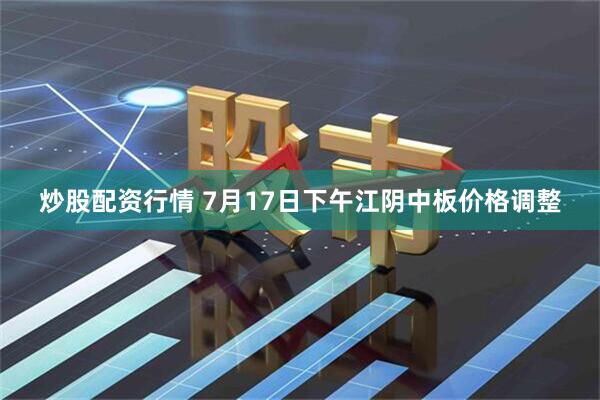 炒股配资行情 7月17日下午江阴中板价格调整