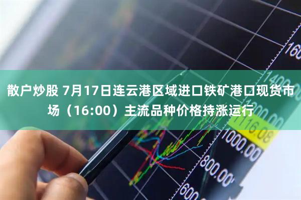 散户炒股 7月17日连云港区域进口铁矿港口现货市场（16:00）主流品种价格持涨运行