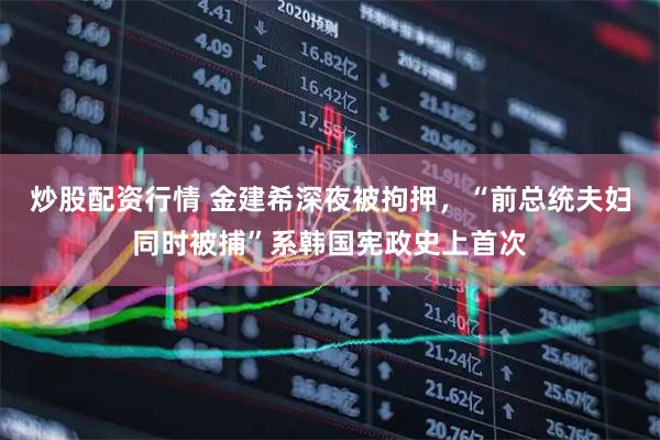 炒股配资行情 金建希深夜被拘押，“前总统夫妇同时被捕”系韩国宪政史上首次