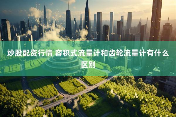 炒股配资行情 容积式流量计和齿轮流量计有什么区别