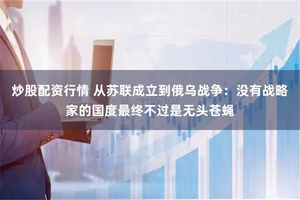 炒股配资行情 从苏联成立到俄乌战争：没有战略家的国度最终不过是无头苍蝇