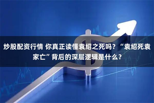 炒股配资行情 你真正读懂袁绍之死吗？“袁绍死袁家亡”背后的深层逻辑是什么？
