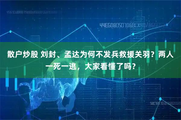 散户炒股 刘封、孟达为何不发兵救援关羽？两人一死一逃，大家看懂了吗？