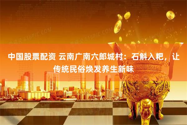 中国股票配资 云南广南六郎城村:石斛入粑,让传统民俗焕发养生新味