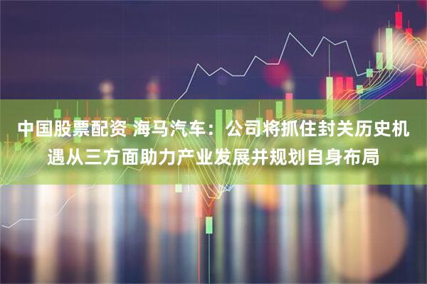 中国股票配资 海马汽车：公司将抓住封关历史机遇从三方面助力产业发展并规划自身布局