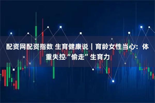 配资网配资指数 生育健康说｜育龄女性当心：体重失控“偷走”生育力