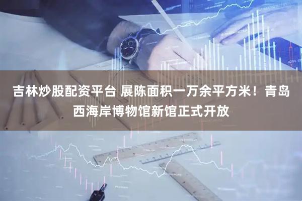 吉林炒股配资平台 展陈面积一万余平方米！青岛西海岸博物馆新馆正式开放