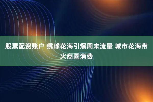 股票配资账户 绣球花海引爆周末流量 城市花海带火商圈消费
