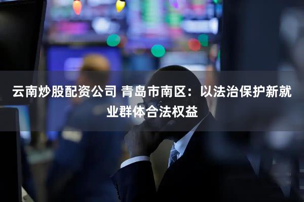 云南炒股配资公司 青岛市南区：以法治保护新就业群体合法权益