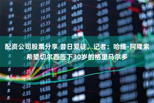 配资公司股票分享 昔日爱徒,记者:哈维-阿隆索希望切尔西签下30岁的格里马尔多