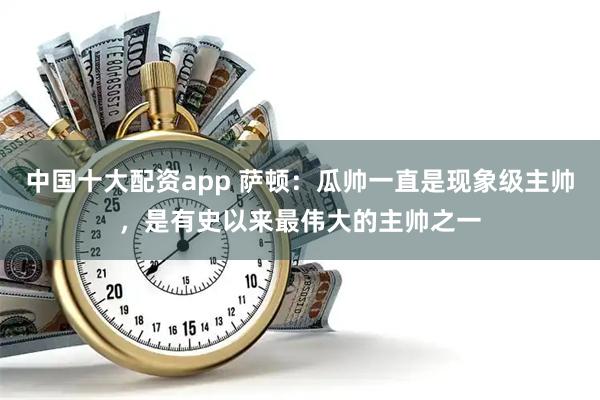 中国十大配资app 萨顿：瓜帅一直是现象级主帅，是有史以来最伟大的主帅之一