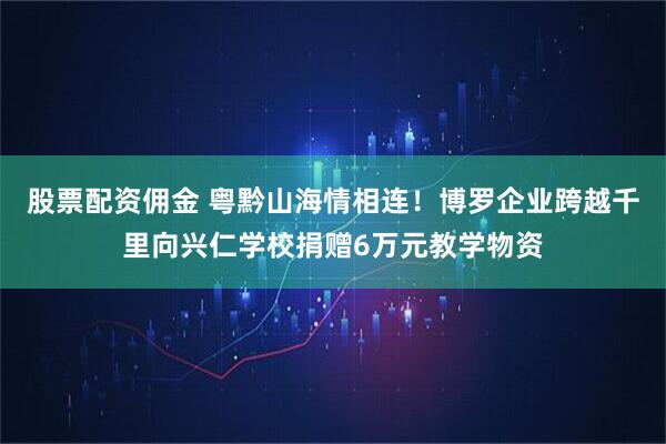 股票配资佣金 粤黔山海情相连！博罗企业跨越千里向兴仁学校捐赠6万元教学物资
