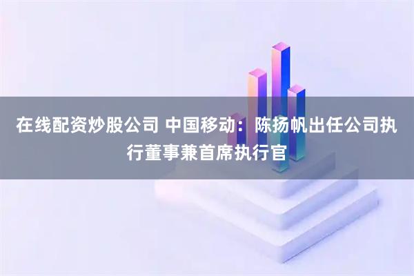 在线配资炒股公司 中国移动：陈扬帆出任公司执行董事兼首席执行官