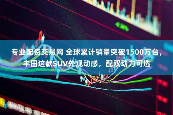 专业配资交易网 全球累计销量突破1500万台，丰田这款SUV外观动感，配双动力可选